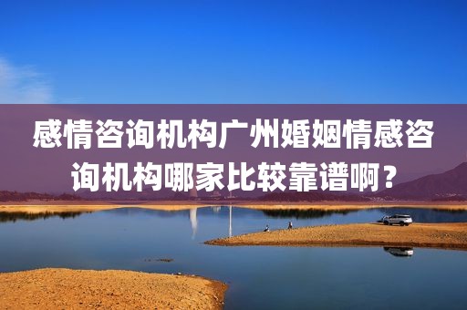 感情咨询机构广州婚姻情感咨询机构哪家比较靠谱啊？