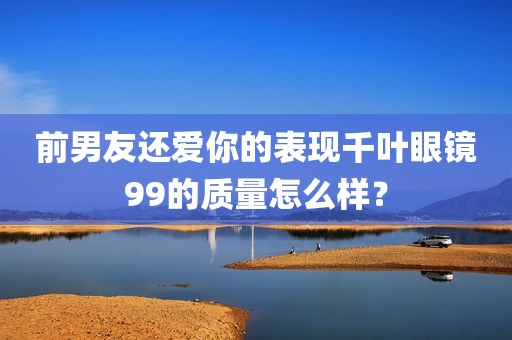前男友还爱你的表现千叶眼镜99的质量怎么样？