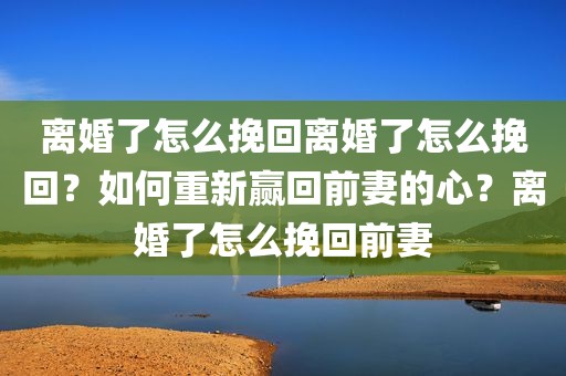 离婚了怎么挽回离婚了怎么挽回？如何重新赢回前妻的心？离婚了怎么挽回前妻