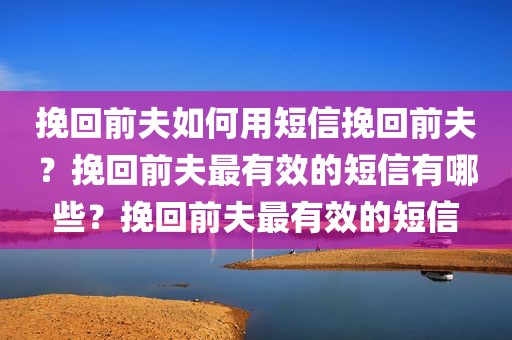 挽回前夫如何用短信挽回前夫？挽回前夫最有效的短信有哪些？挽回前夫最有效的短信