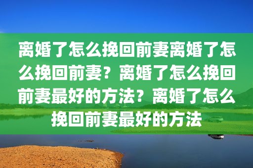 离婚了怎么挽回前妻离婚了怎么挽回前妻？离婚了怎么挽回前妻最好的方法？离婚了怎么挽回前妻最好的方法