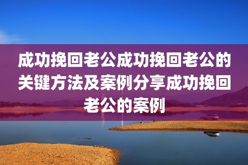 成功挽回老公成功挽回老公的关键方法及案例分享成功挽回老公的案例