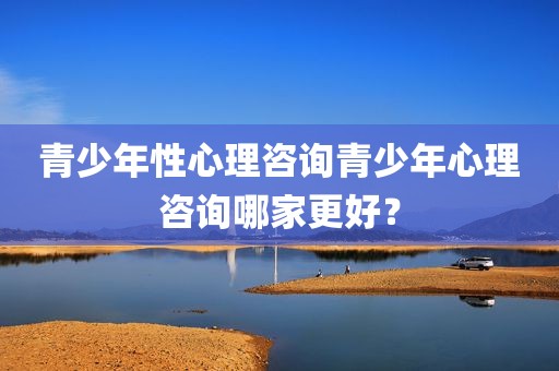 青少年性心理咨询青少年心理咨询哪家更好？