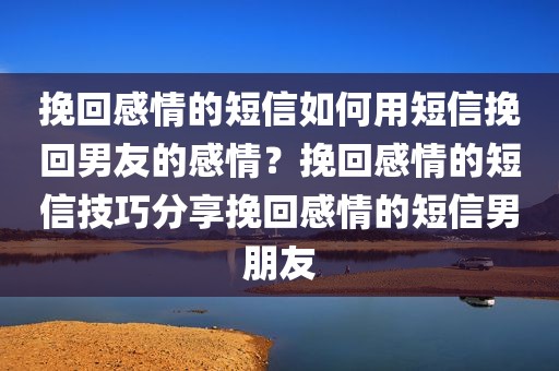 挽回感情的短信如何用短信挽回男友的感情？挽回感情的短信技巧分享挽回感情的短信男朋友