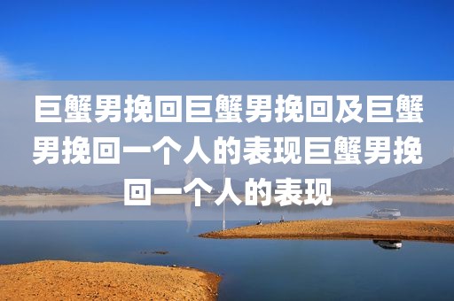 巨蟹男挽回巨蟹男挽回及巨蟹男挽回一个人的表现巨蟹男挽回一个人的表现