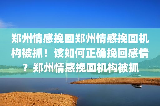 郑州情感挽回郑州情感挽回机构被抓！该如何正确挽回感情？郑州情感挽回机构被抓
