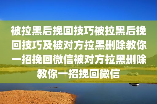 被拉黑后挽回技巧被拉黑后挽回技巧及被对方拉黑删除教你一招挽回微信被对方拉黑删除教你一招挽回微信
