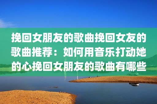 挽回女朋友的歌曲挽回女友的歌曲推荐：如何用音乐打动她的心挽回女朋友的歌曲有哪些
