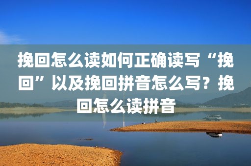 挽回怎么读如何正确读写“挽回”以及挽回拼音怎么写？挽回怎么读拼音