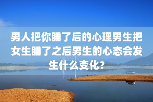 男人把你睡了后的心理男生把女生睡了之后男生的心态会发生什么变化？
