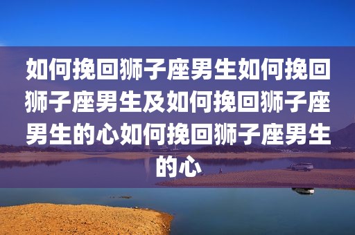 如何挽回狮子座男生如何挽回狮子座男生及如何挽回狮子座男生的心如何挽回狮子座男生的心