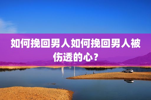 如何挽回男人如何挽回男人被伤透的心？