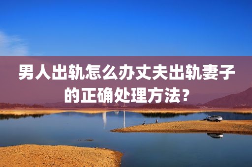 男人出轨怎么办丈夫出轨妻子的正确处理方法？