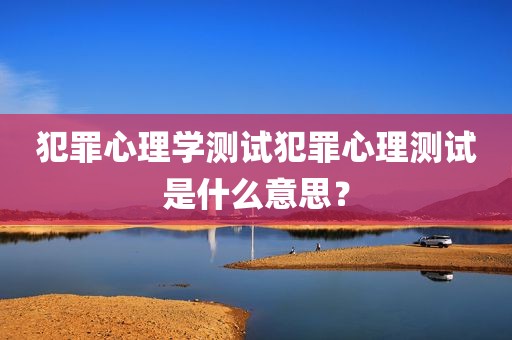 犯罪心理学测试犯罪心理测试是什么意思？