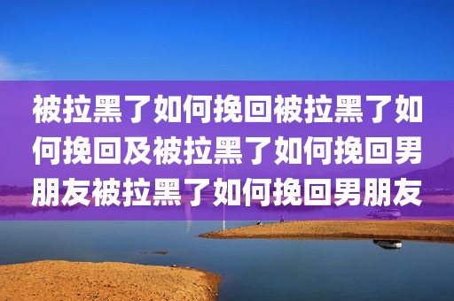 被拉黑了如何挽回被拉黑了如何挽回及被拉黑了如何挽回男朋友被拉黑了如何挽回男朋友