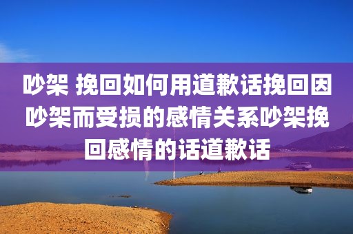 吵架 挽回如何用道歉话挽回因吵架而受损的感情关系吵架挽回感情的话道歉话