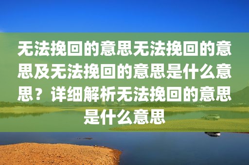 无法挽回的意思无法挽回的意思及无法挽回的意思是什么意思？详细解析无法挽回的意思是什么意思