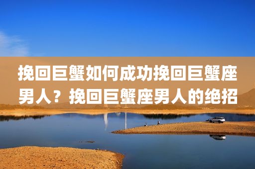 挽回巨蟹如何成功挽回巨蟹座男人？挽回巨蟹座男人的绝招