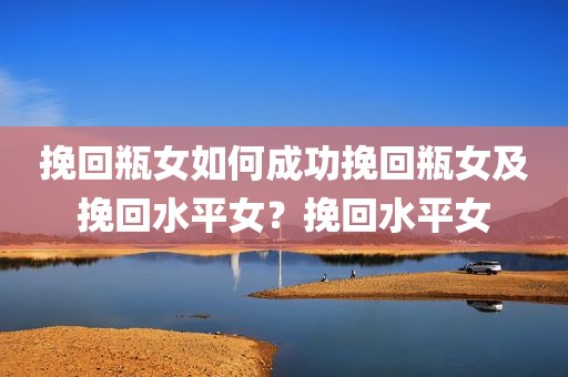 挽回瓶女如何成功挽回瓶女及挽回水平女？挽回水平女