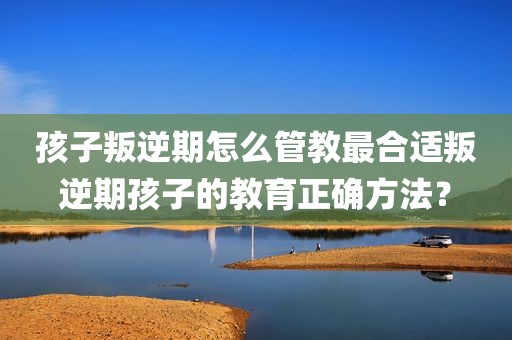 孩子叛逆期怎么管教最合适叛逆期孩子的教育正确方法？