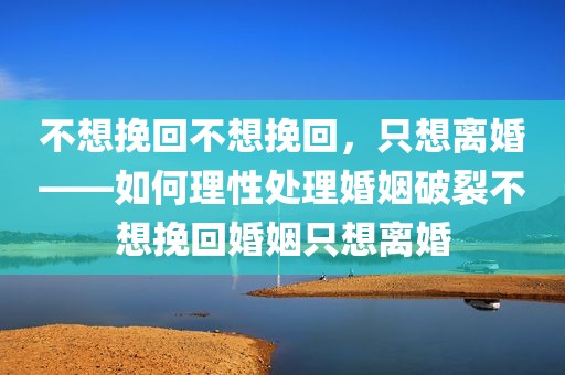 不想挽回不想挽回，只想离婚——如何理性处理婚姻破裂不想挽回婚姻只想离婚