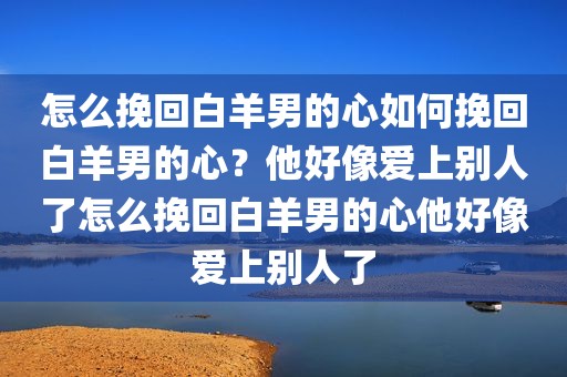 怎么挽回白羊男的心如何挽回白羊男的心？他好像爱上别人了怎么挽回白羊男的心他好像爱上别人了