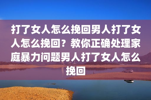 打了女人怎么挽回男人打了女人怎么挽回？教你正确处理家庭暴力问题男人打了女人怎么挽回