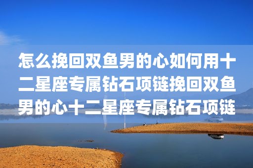 怎么挽回双鱼男的心如何用十二星座专属钻石项链挽回双鱼男的心十二星座专属钻石项链