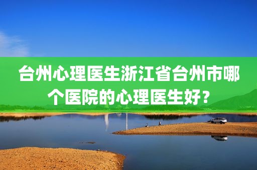台州心理医生浙江省台州市哪个医院的心理医生好？