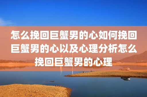 怎么挽回巨蟹男的心如何挽回巨蟹男的心以及心理分析怎么挽回巨蟹男的心理