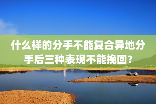 什么样的分手不能复合异地分手后三种表现不能挽回？