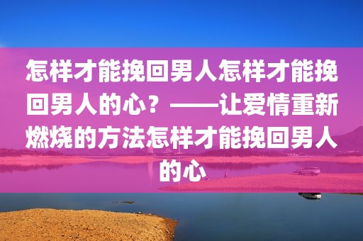 怎样才能挽回男人怎样才能挽回男人的心？——让爱情重新燃烧的方法怎样才能挽回男人的心