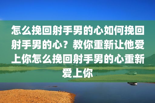 怎么挽回射手男的心如何挽回射手男的心？教你重新让他爱上你怎么挽回射手男的心重新爱上你