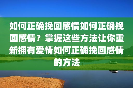 如何正确挽回感情如何正确挽回感情？掌握这些方法让你重新拥有爱情如何正确挽回感情的方法