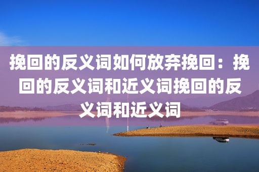 挽回的反义词如何放弃挽回：挽回的反义词和近义词挽回的反义词和近义词