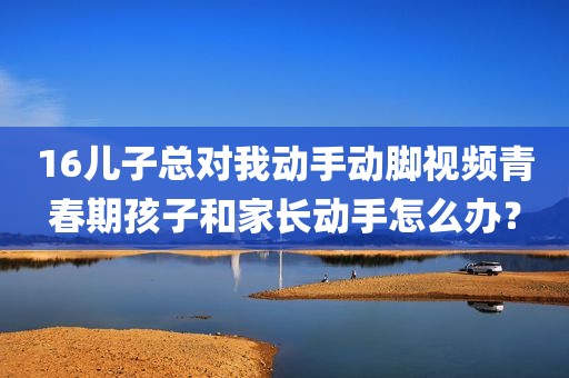 16儿子总对我动手动脚视频青春期孩子和家长动手怎么办？