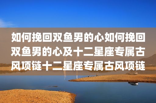 如何挽回双鱼男的心如何挽回双鱼男的心及十二星座专属古风项链十二星座专属古风项链