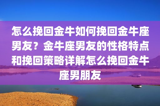 怎么挽回金牛如何挽回金牛座男友？金牛座男友的性格特点和挽回策略详解怎么挽回金牛座男朋友