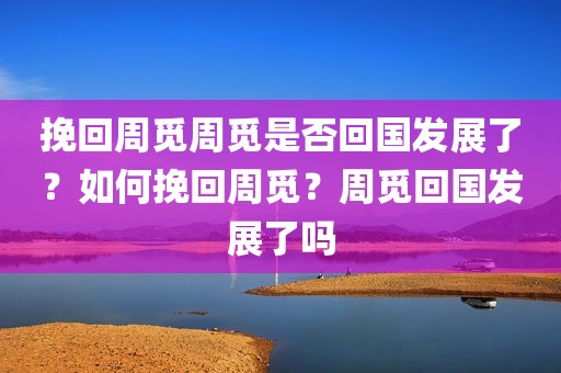 挽回周觅周觅是否回国发展了？如何挽回周觅？周觅回国发展了吗
