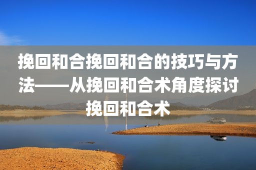 挽回和合挽回和合的技巧与方法——从挽回和合术角度探讨挽回和合术
