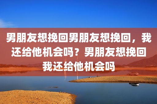 男朋友想挽回男朋友想挽回，我还给他机会吗？男朋友想挽回我还给他机会吗