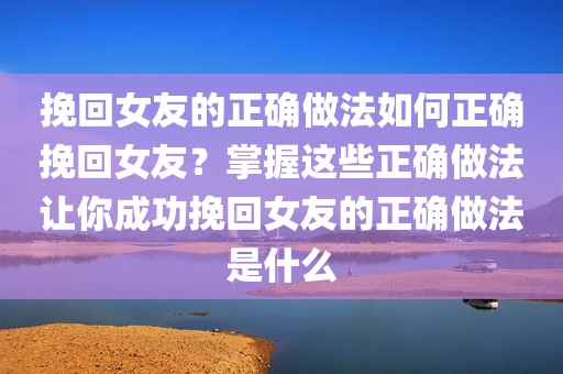 挽回女友的正确做法如何正确挽回女友？掌握这些正确做法让你成功挽回女友的正确做法是什么