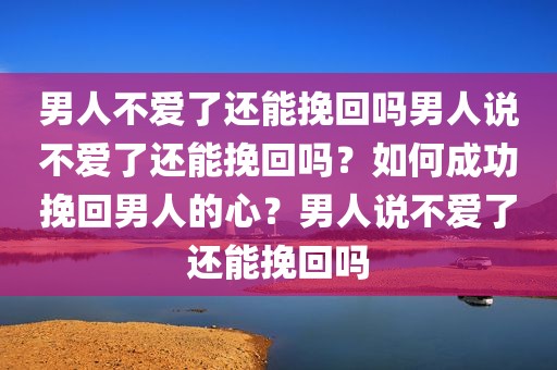 男人不爱了还能挽回吗男人说不爱了还能挽回吗？如何成功挽回男人的心？男人说不爱了还能挽回吗
