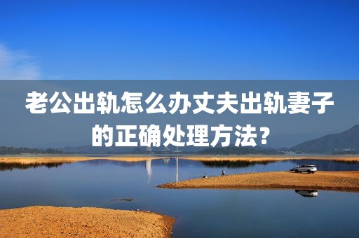 老公出轨怎么办丈夫出轨妻子的正确处理方法？