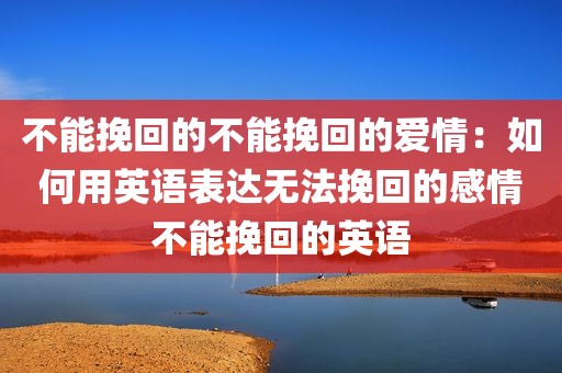 不能挽回的不能挽回的爱情：如何用英语表达无法挽回的感情不能挽回的英语