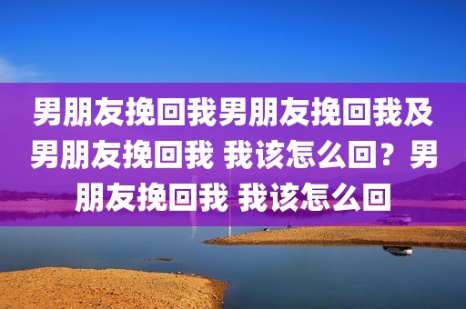 男朋友挽回我男朋友挽回我及男朋友挽回我 我该怎么回？男朋友挽回我 我该怎么回