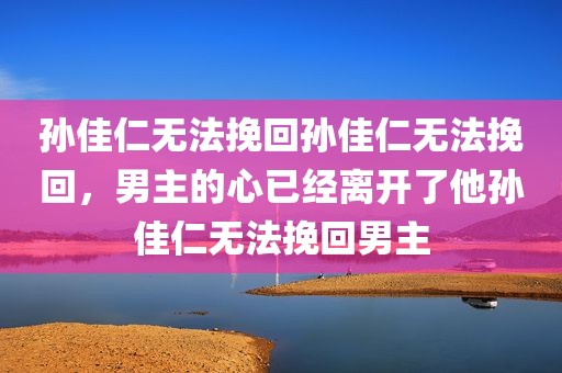 孙佳仁无法挽回孙佳仁无法挽回，男主的心已经离开了他孙佳仁无法挽回男主
