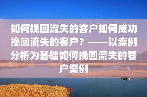 如何挽回流失的客户如何成功挽回流失的客户？——以案例分析为基础如何挽回流失的客户案例