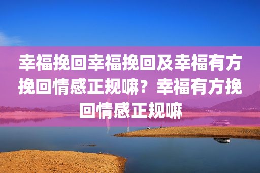 幸福挽回幸福挽回及幸福有方挽回情感正规嘛？幸福有方挽回情感正规嘛