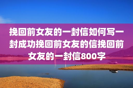 挽回前女友的一封信如何写一封成功挽回前女友的信挽回前女友的一封信800字